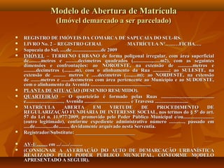 Modelo de Abertura de Matrícula
                        (Imóvel demarcado a ser parcelado)

   REGISTRO DE IMÓVEIS DA COMARCA DE SAPUCAIA DO SUL-RS.
   LIVRO No. 2 – REGISTRO GERAL                                                MATRÍCULA N°…...…FICHA….
   Sapucaia do Sul, .....de .......................de 2009
   IMÓVEL – TERRENO URBANO de forma poligonal irregular, com área superficial
    de..........metros e ..........decímetros quadrados (...............,......m2), com as seguintes
    dimensões e confrontações: ao NOROESTE, na extensão de ............metros e
    ..........decímetros (....,....m), com o alinhamento da Rua .............; ao SULESTE, na
    extensão de .......... metros e .....decímetros (....,....m); ao NORDESTE, na extensão
    de ........metros e .......decímetros com área pertencente ao Município e ao SUDOESTE,
    com o alinhamento da Avenida .................................................
   PLANTA DE SITUAÇÃO (DESENHO RESUMIDO).
   QUARTEIRÃO – O quarteirão é formado pelas Ruas ...........................................
    e.............................., Avenida ..................................... e Travessa ...........................
   MATRÍCULA                       ABERTA          EM            VIRTUDE              DE       PROCEDIMENTO              DE
    REGULARIZAÇÃO FUNDIÁRIA DE INTERESSE SOCIAL, nos termos do § 5º do art.
    57 da Lei n. 11.977/2009, promovido pelo Poder Público Municipal e/ou.........................
    (outro legitimado), conforme expediente administrativo número ............, passado em
    .....de...............de........, devidamente arquivado nesta Serventia.
   Registrador/Substituto: ________________________

   AV-1/......... em .../....../..........
   (CONSIGNAR A AVERBAÇÃO DO AUTO DE DEMARCAÇÃO URBANÍSTICA
    REALIZADO PELO PODER PÚBLICO MUNICIPAL, CONFORME MODELO
    APRESENTADO A SEGUIR).
 
