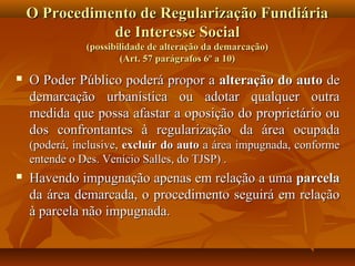 O Procedimento de Regularização Fundiária
               de Interesse Social
               (possibilidade de alteração da demarcação)
                       (Art. 57 parágrafos 6º a 10)
   O Poder Público poderá propor a alteração do auto de
    demarcação urbanística ou adotar qualquer outra
    medida que possa afastar a oposição do proprietário ou
    dos confrontantes à regularização da área ocupada
    (poderá, inclusive, excluir do auto a área impugnada, conforme
    entende o Des. Venício Salles, do TJSP) .
   Havendo impugnação apenas em relação a uma parcela
    da área demarcada, o procedimento seguirá em relação
    à parcela não impugnada.
 
