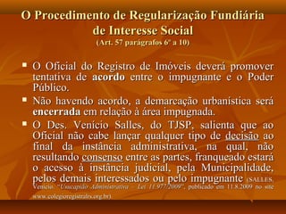 O Procedimento de Regularização Fundiária
           de Interesse Social
                          (Art. 57 parágrafos 6º a 10)

   O Oficial do Registro de Imóveis deverá promover
    tentativa de acordo entre o impugnante e o Poder
    Público.
   Não havendo acordo, a demarcação urbanística será
    encerrada em relação à área impugnada.
   O Des. Venício Salles, do TJSP, salienta que ao
    Oficial não cabe lançar qualquer tipo de decisão ao
    final da instância administrativa, na qual, não
    resultando consenso entre as partes, franqueado estará
    o acesso à instância judicial, pela Municipalidade,
    pelos demais interessados ou pelo impugnante (SALLES,
    Venício. “Usucapião Administrativa – Lei 11.977/2009”, publicado em 11.8.2009 no site
    www.colegioregistralrs.org.br).
 