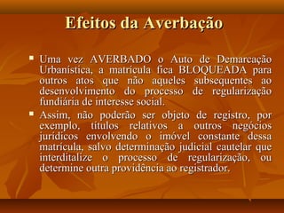 Efeitos da Averbação
   Uma vez AVERBADO o Auto de Demarcação
    Urbanística, a matrícula fica BLOQUEADA para
    outros atos que não aqueles subsequentes ao
    desenvolvimento do processo de regularização
    fundiária de interesse social.
   Assim, não poderão ser objeto de registro, por
    exemplo, títulos relativos a outros negócios
    jurídicos envolvendo o imóvel constante dessa
    matrícula, salvo determinação judicial cautelar que
    interditalize o processo de regularização, ou
    determine outra providência ao registrador.
 