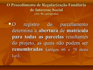O Procedimento de Regularização Fundiária
           de Interesse Social
              (Art. 58 e parágrafos)


   O     registro  do     parcelamento
    determina a abertura de matrícula
    para todas as parcelas resultantes
    do projeto, as quais não podem ser
    remembradas (artigos 66 e 70 desta
    Lei).
 