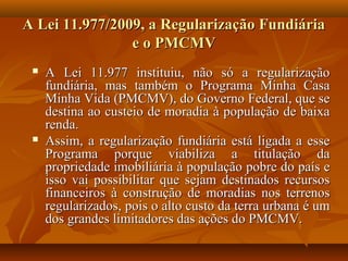 A Lei 11.977/2009, a Regularização Fundiária
                e o PMCMV
    A Lei 11.977 instituiu, não só a regularização
     fundiária, mas também o Programa Minha Casa
     Minha Vida (PMCMV), do Governo Federal, que se
     destina ao custeio de moradia à população de baixa
     renda.
    Assim, a regularização fundiária está ligada a esse
     Programa porque viabiliza a titulação da
     propriedade imobiliária à população pobre do país e
     isso vai possibilitar que sejam destinados recursos
     financeiros à construção de moradias nos terrenos
     regularizados, pois o alto custo da terra urbana é um
     dos grandes limitadores das ações do PMCMV.
 