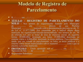 Modelo de Registro de
                Parcelamento
   R.../........., em ..../..../......
   TÍTULO - REGISTRO DE PARCELAMENTO DO
    SOLO - Nos termos do requerimento firmado pelo Município
    de    .............,   em        .../.../......., através de   seu    Prefeito
    Municipal .................. , instruído com a documentação prevista no art. 51
    da Lei n° 11.977/2009, fica constando que o imóvel objeto desta
    matrícula foi regularizado/loteado/desmembrado, nos termos do art. 58
    da referida Lei, por se tratar de área de interesse social, da seguinte
    forma: 20.000,00m2 destinado aos lotes; 15.000,00m2 destinado ao
    sistema viário e 4.000,00m2 destinado às áreas públicas. Fica constando,
    ainda, que em virtude do parcelamento, os lotes, as áreas públicas e o
    sistema viário foram matriculados sob os números ............., com o que se
    encerra a presente matrícula.
   PROTOCOLO – Título apontado sob n° ………, em …./…./……
    Sapucaia do Sul, …. de ……….. de …….
   Registrador/Substituto: _____________________
 