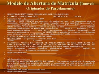Modelo de Abertura de Matrícula (Imóveis
                                 Originados do Parcelamento)
   REGISTRO DE IMÓVEIS DA COMARCA DE SAPUCAIA DO SUL-RS.
   LIVRO No. 2 – REGISTRO GERAL                                                    MATRÍCULA N°……..…FICHA…..
   Sapucaia do Sul, .....de .......................de 2009
   IMÓVEL – LOTE URBANO sob número....., da quadra.....do setor .....do mapeamento geral no
    denominado “Loteamento Popular”, de forma retangular, com área superficial de..........metros e
    ..........decímetros quadrados (...............,......m2), situado na Rua.........., lado..........., Bairro ................., nesta
    cidade, distando, a face nordeste, ......metros da esquina da Rua ..........................., com as seguintes
    dimensões e confrontações: ao NOROESTE, na extensão de ............metros e ..........decímetros (....,....m),
    com o alinhamento da Rua .............; ao SULESTE, na extensão de .......... metros e .....decímetros (....,....m)
    com terras pertencentes a .........................; ao NORDESTE, na extensão de ........metros e .......decímetros
    com o lote número............ e ao SUDOESTE, com o alinhamento da Avenida .................................................
   PLANTA DE SITUAÇÃO (DESENHO RESUMIDO).
   QUARTEIRÃO – O quarteirão é formado pelas Ruas ........................................... e..............................,
    Avenida ..................................... e Travessa ...........................
   MATRÍCULA ABERTA EM VIRTUDE DE PARCELAMENTO DO SOLO RESULTANTE DA
    EXECUÇÃO DE PROJETO DE REGULARIZAÇÃO FUNDIÁRIA DE INTERESSE SOCIAL, nos
    termos do art. 58 da Lei n. 11.977/2009, promovido pelo Poder Público Municipal e/ou.........................
    (outro legitimado), conforme expediente administrativo número ............, passado em
    .....de...............de........, devidamente arquivado nesta Serventia.
   Registrador/Substituto: ______________________________
   ---------------------------------------------------------------------------------------------------------------------------------------
    -
   AV-1/......... em .../....../..........
   RESTRIÇÃO AO REMEMBRAMENTO DO IMÓVEL - Nos termos da regularização, fica constando
    que o imóvel objeto desta matrícula não poderá ser remembrado, em razão de ter-se originado de
    parcelamento resultante de regularização fundiária de interesse social, por força do que estabelece o art.
    70 da Lei n. 11.977/2009.
   Sapucaia do Sul, ........de ......................de .........
   Registrador/Substituto:_________________________
 