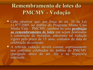 Remembramento de lotes do
       PMCMV - Vedação
   Cabe observar que, por força do art. 36 da Lei
    11.977/2009, no âmbito do Programa Minha Casa
    Minha Vida – PMCMV, também há uma proibição
    ao remembramento de lotes que sejam destinados
    à construção de moradias, entretanto tal vedação
    vigora pelo prazo de 15 anos, contados da data da
    celebração do contrato.
   A referida vedação deverá constar expressamente
    nos contratos celebrados no âmbito do PMCMV
    (parágrafo único do art. 36) e na respectiva
    matrícula.
 