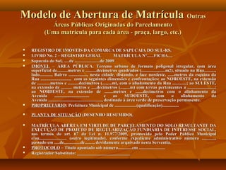 Modelo de Abertura de Matrícula Outras
              Áreas Públicas Originadas do Parcelamento
            (Uma matrícula para cada área - praça, largo, etc.)

   REGISTRO DE IMÓVEIS DA COMARCA DE SAPUCAIA DO SUL-RS.
   LIVRO No. 2 – REGISTRO GERAL                                    MATRÍCULA N°.….FICHA…
   Sapucaia do Sul, .....de .......................de 2009
   IMÓVEL – ÁREA PÚBLICA. Terreno urbano de formato poligonal irregular, com área
    superficial de..........metros e ..........decímetros quadrados (...............,......m2), situado na Rua..........,
    lado..........., Bairro ................., nesta cidade, distando, a face nordeste, ......metros da esquina da
    Rua ..........................., com as seguintes dimensões e confrontações: ao NOROESTE, na extensão
    de ............metros e ..........decímetros (....,....m), com o alinhamento da Rua .............; ao SULESTE,
    na extensão de .......... metros e .....decímetros (....,....m) com terras pertencentes a .........................;
    ao NORDESTE, na extensão de ........metros e .......decímetros com o alinhamento da
    Avenida          ................................          e    ao    SUDOESTE,       com     o    alinhamento   da
    Avenida ................................................., destinado à área verde de preservação permanente.
   PROPRIETÁRIO: Prefeitura Municipal de ....................(qualificação)...............
   PLANTA DE SITUAÇÃO (DESENHO RESUMIDO).

   MATRÍCULA ABERTA EM VIRTUDE DE PARCELAMENTO DO SOLO RESULTANTE DA
    EXECUÇÃO DE PROJETO DE REGULARIZAÇÃO FUNDIÁRIA DE INTERESSE SOCIAL,
    nos termos do art. 67 da Lei n. 11.977/2009, promovido pelo Poder Público Municipal
    e/ou......................... (outro legitimado), conforme expediente administrativo número ............,
    passado em .....de...............de........, devidamente arquivado nesta Serventia.
   PROTOCOLO – Título apontado sob número.............em ........................
   Registrador/Substituto: ________________________
 