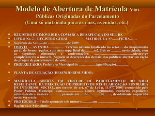 Modelo de Abertura de Matrícula Vias
                Públicas Originadas do Parcelamento
             (Uma só matrícula para as ruas, avenidas, etc.)

   REGISTRO DE IMÓVEIS DA COMARCA DE SAPUCAIA DO SUL-RS.
   LIVRO No. 2 – REGISTRO GERAL                              MATRÍCULA N°.…...FICHA……
   Sapucaia do Sul, .....de .......................de 2009
   IMÓVEL – AVENIDA ................. Terreno urbano localizado no setor......do mapeamento
    geral, de forma regular, com área superficial de...........m2, Bairro ..........., nesta cidade, com
    as seguintes       dimensões             e confrontações: .............................................(descrever
    completamente o imóvel). (Seguem as descrções das demais vias públicas abertar em razão
    do projeto de parcelamento de solo)................................................................
   PROPRIETÁRIO: Prefeitura Municipal de ....................(qualificação)...............

   PLANTA DE SITUAÇÃO (DESENHO RESUMIDO).

   MATRÍCULA ABERTA EM VIRTUDE DE PARCELAMENTO DO SOLO
    RESULTANTE DA EXECUÇÃO DE PROJETO DE REGULARIZAÇÃO FUNDIÁRIA
    DE INTERESSE SOCIAL, nos termos do art. 67 da Lei n. 11.977/2009, promovido pelo
    Poder Público Municipal e/ou......................... (outro legitimado), conforme expediente
    administrativo número ............, passado em .....de...............de........, devidamente arquivado
    nesta Serventia.
   PROTOCOLO – Título apontado sob número.............em ........................ .
   Registrador/Substituto: ________________________
 