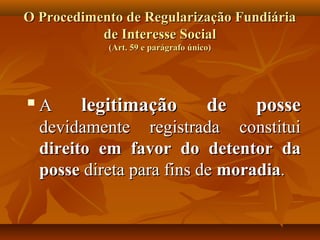 O Procedimento de Regularização Fundiária
           de Interesse Social
             (Art. 59 e parágrafo único)




   A     legitimação       de    posse
    devidamente registrada constitui
    direito em favor do detentor da
    posse direta para fins de moradia.
 