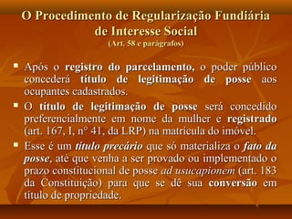 O Procedimento de Regularização Fundiária
               de Interesse Social
                     (Art. 58 e parágrafos)

   Após o registro do parcelamento, o poder público
    concederá título de legitimação de posse aos
    ocupantes cadastrados.
   O título de legitimação de posse será concedido
    preferencialmente em nome da mulher e registrado
    (art. 167, I, n° 41, da LRP) na matrícula do imóvel.
   Esse é um título precário que só materializa o fato da
    posse, até que venha a ser provado ou implementado o
    prazo constitucional de posse ad usucapionem (art. 183
    da Constituição) para que se dê sua conversão em
    título de propriedade.
 