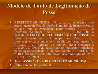 Modelo de Título de Legitimação de
              Posse
    O PREFEITO MUNICIPAL DE................, tendo em vista o
     procedimento de Regularização Fundiária de Interesse Social
     de que trata o expediente administrativo n°……, da
     Secretaria Municipal de………………, CONCEDE o
     presente TÍTULO DE LEGITIMAÇÃO DE POSSE do
     imóvel situado neste Município na Rua…………..
     (descrever e caracterizar o imóvel), conforme matrícula
     n°………… do Registro de Imóveis desta Comarca a
     FULANA(O) DE TAL (qualificar a(s) pessoa(s) titulada(s),
     na condição de detentor(a) da posse direta, o DIREITO DE
     MORADIA sobre o referido imóvel, nos termos do art. 59 da
     Lei n° 11.977/2009.
    Data e ASSINATURA DO PREFEITO MUNICIPAL.
    (Publicado no Diário Oficial de.................)
 