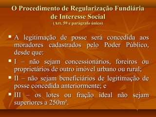 O Procedimento de Regularização Fundiária
               de Interesse Social
                 (Art. 59 e parágrafo único)


   A legitimação de posse será concedida aos
    moradores cadastrados pelo Poder Público,
    desde que:
   I – não sejam concessionários, foreiros ou
    proprietários de outro imóvel urbano ou rural;
   II – não sejam beneficiários de legitimação de
    posse concedida anteriormente; e
   III – os lotes ou fração ideal não sejam
    superiores a 250m².
 