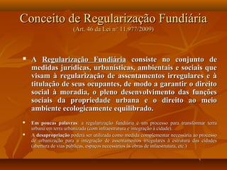 Conceito de Regularização Fundiária
                       (Art. 46 da Lei n° 11.977/2009)



   A Regularização Fundiária consiste no conjunto de
    medidas jurídicas, urbanísticas, ambientais e sociais que
    visam à regularização de assentamentos irregulares e à
    titulação de seus ocupantes, de modo a garantir o direito
    social à moradia, o pleno desenvolvimento das funções
    sociais da propriedade urbana e o direito ao meio
    ambiente ecologicamente equilibrado.
   Em poucas palavras: a regularização fundiária é um processo para transformar terra
    urbana em terra urbanizada (com infraestrutura e integração à cidade).
   A desapropriação poderá ser utilizada como medida complementar necessária ao processo
    de urbanização para a integração de assentamentos irregulares à estrutura das cidades
    (abertura de vias públicas, espaços necessários às obras de infaestrutura, etc.)
 