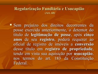 Regularização Fundiária e Usucapião
                    (Art. 60)



   Sem prejuízo dos direitos decorrentes da
    posse exercida anteriormente, o detentor do
    título de legitimação de posse, após cinco
    anos de seu registro, poderá requerer ao
    oficial de registro de imóveis a conversão
    desse título em registro de propriedade,
    tendo em vista sua aquisição por usucapião,
    nos termos do art. 183 da Constituição
    Federal.
 