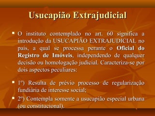 Usucapião Extrajudicial
   O instituto contemplado no art. 60 significa a
    introdução da USUCAPIÃO EXTRAJUDICIAL no
    país, a qual se processa perante o Oficial do
    Registro de Imóveis, independendo de qualquer
    decisão ou homologação judicial. Caracteriza-se por
    dois aspectos peculiares:
   1º) Resulta de prévio processo de regularização
    fundiária de interesse social;
   2º) Contempla somente a usucapião especial urbana
    (ou constitucional).
 