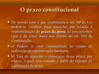 O prazo constitucional
   De acordo com o que estabeleceu o art. 60 da Lei
    podem-se verificar duas situações em relação à
    implementação do prazo da posse ad usucapionem
    (que é de cinco anos) nos termos do art. 183 da
    Constituição:
   a) Poderá já estar caracterizado ao tempo da
    realização da regularização fundiária;
   b) Terá de aguardar o transcurso desse prazo, por
    inteiro, o qual será contado a partir do registro da
    legitimação de posse.
 