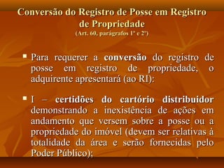 Conversão do Registro de Posse em Registro
             de Propriedade
               (Art. 60, parágrafos 1º e 2º)


    Para requerer a conversão do registro de
     posse em registro de propriedade, o
     adquirente apresentará (ao RI):
    I – certidões do cartório distribuidor
     demonstrando a inexistência de ações em
     andamento que versem sobre a posse ou a
     propriedade do imóvel (devem ser relativas à
     totalidade da área e serão fornecidas pelo
     Poder Público);
 