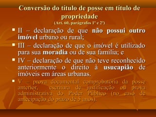 Conversão do título de posse em título de
                 propriedade
                 (Art. 60, parágrafos 1º e 2º)
   II – declaração de que não possui outro
    imóvel urbano ou rural;
   III – declaração de que o imóvel é utilizado
    para sua moradia ou de sua família; e
   IV – declaração de que não teve reconhecido
    anteriormente o direito à usucapião de
    imóveis em áreas urbanas.
   V – prova documental comprobatória da posse
    anterior,    escritura de justificação ou prova
    administrativa do Poder Público (no caso de
    antecipação do prazo de 5 anos).
 