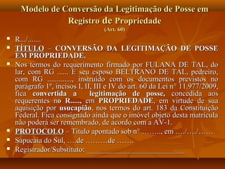 Modelo de Conversão da Legitimação de Posse em
                 Registro de Propriedade
                                   (Art. 60)
   R.../.......
   TÍTULO – CONVERSÃO DA LEGITIMAÇÃO DE POSSE
    EM PROPRIEDADE.
   Nos termos do requerimento firmado por FULANA DE TAL, do
    lar, com RG ...... E seu esposo BELTRANO DE TAL, pedreiro,
    com RG ............., instruído com os documentos previstos no
    parágrafo 1º, incisos I, II, III e IV do art. 60 da Lei n ° 11.977/2009,
    fica convertida a          legitimação de posse, concedida aos
    requerentes no R....., em PROPRIEDADE, em virtude de sua
    aquisição por usucapião, nos termos do art. 183 da Constituição
    Federal. Fica consignado ainda que o imóvel objeto desta matrícula
    não poderá ser remembrado, de acordo com a AV-1.
   PROTOCOLO – Título apontado sob n° …….., em …./…./……
   Sapucaia do Sul, ….de ………de …….
   Registrador/Substituto: __________________________
 