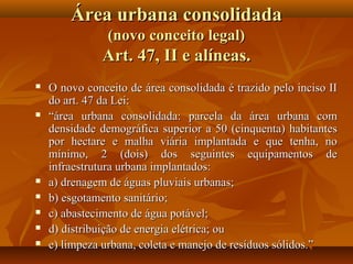 Área urbana consolidada
                (novo conceito legal)
               Art. 47, II e alíneas.
   O novo conceito de área consolidada é trazido pelo inciso II
    do art. 47 da Lei:
   “área urbana consolidada: parcela da área urbana com
    densidade demográfica superior a 50 (cinquenta) habitantes
    por hectare e malha viária implantada e que tenha, no
    mínimo, 2 (dois) dos seguintes equipamentos de
    infraestrutura urbana implantados:
   a) drenagem de águas pluviais urbanas;
   b) esgotamento sanitário;
   c) abastecimento de água potável;
   d) distribuição de energia elétrica; ou
   e) limpeza urbana, coleta e manejo de resíduos sólidos.”
 