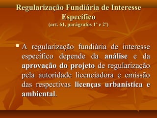 Regularização Fundiária de Interesse
            Específico
           (art. 61, parágrafos 1º e 2º)



   A regularização fundiária de interesse
    específico depende da análise e da
    aprovação do projeto de regularização
    pela autoridade licenciadora e emissão
    das respectivas licenças urbanística e
    ambiental.
 