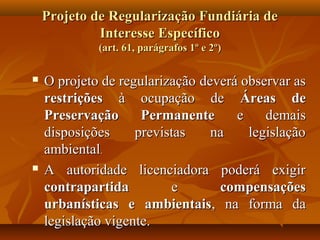 Projeto de Regularização Fundiária de
             Interesse Específico
             (art. 61, parágrafos 1º e 2º)

   O projeto de regularização deverá observar as
    restrições à ocupação de Áreas de
    Preservação      Permanente      e    demais
    disposições     previstas    na    legislação
    ambiental.
   A autoridade licenciadora poderá exigir
    contrapartida         e       compensações
    urbanísticas e ambientais, na forma da
    legislação vigente.
 