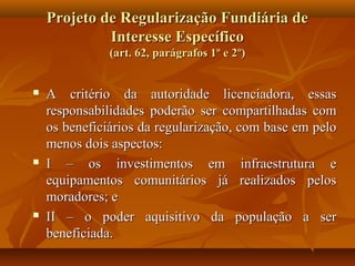 Projeto de Regularização Fundiária de
             Interesse Específico
               (art. 62, parágrafos 1º e 2º)


   A critério da autoridade licenciadora, essas
    responsabilidades poderão ser compartilhadas com
    os beneficiários da regularização, com base em pelo
    menos dois aspectos:
   I – os investimentos em infraestrutura e
    equipamentos comunitários já realizados pelos
    moradores; e
   II – o poder aquisitivo da população a ser
    beneficiada.
 