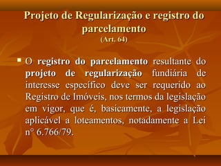 Projeto de Regularização e registro do
                parcelamento
                      (Art. 64)

   O registro do parcelamento resultante do
    projeto de regularização fundiária de
    interesse específico deve ser requerido ao
    Registro de Imóveis, nos termos da legislação
    em vigor, que é, basicamente, a legislação
    aplicável a loteamentos, notadamente a Lei
    n° 6.766/79.
 