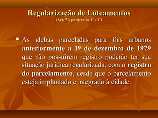 Regularização de Loteamentos
                (Art. 71, parágrafos 1º e 2º)



   As glebas parceladas para fins urbanos
    anteriormente a 19 de dezembro de 1979
    que não possuírem registro poderão ter sua
    situação jurídica regularizada, com o registro
    do parcelamento, desde que o parcelamento
    esteja implantado e integrado à cidade.
 