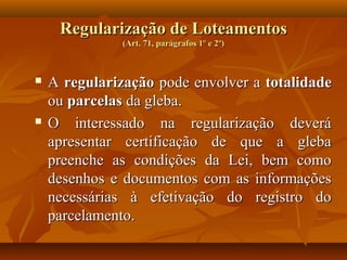 Regularização de Loteamentos
               (Art. 71, parágrafos 1º e 2º)



   A regularização pode envolver a totalidade
    ou parcelas da gleba.
   O interessado na regularização deverá
    apresentar certificação de que a gleba
    preenche as condições da Lei, bem como
    desenhos e documentos com as informações
    necessárias à efetivação do registro do
    parcelamento.
 