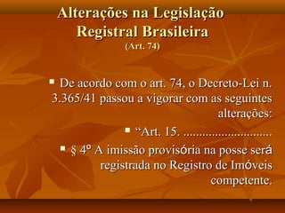Alterações na Legislação
       Registral Brasileira
                  (Art. 74)


De acordo com o art. 74, o Decreto-Lei n.
3.365/41 passou a vigorar com as seguintes
                                      alterações:
                “Art. 15. ............................

   § 4º A imissão provisória na posse será

          registrada no Registro de Imóveis
                                    competente.
 