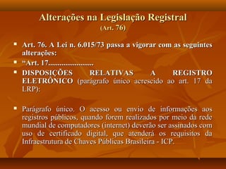 Alterações na Legislação Registral
                            (Art. 76)

   Art. 76. A Lei n. 6.015/73 passa a vigorar com as seguintes
    alterações:
   “Art. 17........................
   DISPOSIÇÕES                   RELATIVAS A     REGISTRO
    ELETRÔNICO (parágrafo único acrescido ao art. 17 da
    LRP):

   Parágrafo único. O acesso ou envio de informações aos
    registros públicos, quando forem realizados por meio da rede
    mundial de computadores (internet) deverão ser assinados com
    uso de certificado digital, que atenderá os requisitos da
    Infraestrutura de Chaves Públicas Brasileira - ICP.
 