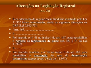 Alterações na Legislação Registral
                          (Art. 76)

   Para adequação da regularização fundiária instituída pela Lei
    11.977 foram introduzidas, ainda, as seguintes alterações na
    LRP (Lei 6.015/73):
   “Art. 167. .....................................
   I - .....................................
   Foi inserido o n° 41 no inciso I do art. 167, para possibilitar
    o registro da legitimação de posse (art. 58, § 1º, da Lei
    11.977).
   II - ....................................
   Foi inserido, também, o n° 26 no inciso II do art. 167, para
    possibilitar a averbação do auto de demarcação
    urbanística (caput do art. 58 da Lei 11.977).
 