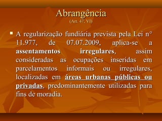 Abrangência
                      (Art. 47, VI)

   A regularização fundiária prevista pela Lei n °
    11.977,    de    07.07.2009,     aplica-se   a
    assentamentos        irregulares,        assim
    consideradas as ocupações inseridas em
    parcelamentos informais ou irregulares,
    localizadas em áreas urbanas públicas ou
    privadas, predominantemente utilizadas para
    fins de moradia.
 