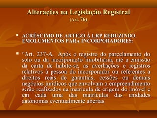 Alterações na Legislação Registral
                      (Art. 76)


   ACRÉSCIMO DE ARTIGO À LRP REDUZINDO
    EMOLUMENTOS PARA INCORPORADORES:

   “Art. 237-A. Após o registro do parcelamento do
    solo ou da incorporação imobiliária, até a emissão
    da carta de habite-se, as averbações e registros
    relativos à pessoa do incorporador ou referentes a
    direitos reais de garantias, cessões ou demais
    negócios jurídicos que envolvam o empreendimento
    serão realizados na matrícula de origem do imóvel e
    em cada uma das matrículas das unidades
    autônomas eventualmente abertas.
 