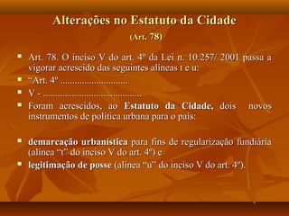 Alterações no Estatuto da Cidade
                             (Art. 78)

   Art. 78. O inciso V do art. 4º da Lei n. 10.257/ 2001 passa a
    vigorar acrescido das seguintes alíneas t e u:
   “Art. 4º ............................
   V - .........................................
   Foram acrescidos, ao Estatuto da Cidade, dois novos
    instrumentos de política urbana para o país:

   demarcação urbanística para fins de regularização fundiária
    (alínea “t” do inciso V do art. 4º) e
   legitimação de posse (alínea “u” do inciso V do art. 4º).
 