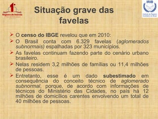 Situação grave das
favelas
 O censo do IBGE revelou que em 2010:
 O Brasil conta com 6.329 favelas (aglomerados
subnorma...