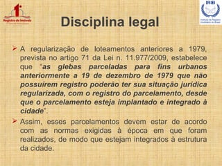 Disciplina legal
 A regularização de loteamentos anteriores a 1979,
prevista no artigo 71 da Lei n. 11.977/2009, estabele...