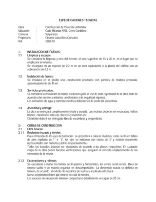 ESPECIFICACIONES TECNICAS
Obra : Construcción de Vivienda Unifamiliar
Ubicación : Calle Miranda #703, Cerro Cordillera
Comuna : Valparaíso
Propietario : Eleonor Luisa Ríos González
Rol : 2202-10
1.- INSTALACION DE FAENAS:
1.1 Limpieza y escarpe:
Se considera la limpieza y roce del terreno, en una superficie de 15 x 20 m, en el lugar que se
emplazara la vivienda.
Se escarpará en un espesor de 0.2 m en un área equivalente a la planta del edificio con un
sobreancho de 0,3 m.
1.2 Instalación de faenas:
Se instalará en el predio una construcción provisoria con paneles de madera prensada,
aproximadamente de 45 m2.
1.3 Servicios provisorios:
Se considera la instalación de baños exclusivos para el uso de todo el personal de la obra, todo de
acuerdo a las normas sanitarias, ambientales y de seguridad vigentes.
Los consumos de agua y corriente eléctrica deberán ser de costo del proyectista.
1.4 Aseo final y entrega:
La obra se entregará completamente limpia y aseada. Los recintos deberán ser encerados, vidrios
limpios, claramente libres de chorreos y manchas etc.
El exterior deberá ser entregado libre de escombros y desperdicios.
2.- OBRAS DE CONSTRUCCION
2.1 Obra Gruesa:
2.1.1 Replanteo trazado y niveles:
Para el trazado de los ejes de fundación se procederá a colocar niveletas; estas serán en tablas
de pino cepillado de 1" x 3", los ejes se indicaran con clavos de 3" y estarán claramente
representados con números y letras respectivamente.-
Todos los trazados deberán ser ejecutados de acuerdo a los planos respectivos. En cualquier
etapa de la obra deben hacerse verificaciones que aseguren el correcto emplazamiento de los
elementos de la misma.-
2.1.2 Excavaciones y rellenos:
Se ejecutarán a mano; los fondos serán planos y horizontales, los cortes serán rectos, libres de
terreno suelto y de materia orgánica en descomposición.- La dimensión exacta se definirá en
terreno, de acuerdo al estudio de mecánica de suelos y al cálculo estructural.
No se aceptarán rellenos por errores de cota de niveles.
Los excesos de excavación deberán compactarse debidamente en capas de 20 cm.
 