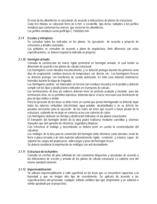 El resto de las albañilerías se ejecutarán, de acuerdo a indicaciones de planos de estructuras.
Cada tres hiladas se colocarán fierro de 6 mm. o escalerilla tipo Acma, soldados a los perfiles
metálicos que conforman los marcos, que encierran las albañilerías.
Los perfiles metálicos serán perfil tipo C 150x50x3 mm.
2.1.9 Escalas y entrepisos:
Se consultan todos los indicadas en los planos. Se ejecutarán de acuerdo a proyecto de
estructuras y detalles asociados.
Los peldaños se consultan de acuerdo a plano de arquitectura. Ante diferencia con estas
especificaciones, se deberá respetar lo indicado en proyecto.
2.1.10 Hormigón armado:
Consulta la construcción de marco rígido perimetral en hormigón armado, el cual tendrá su
dimensión de acuerdo a los planos de cálculo estructural.
Los hormigones serán vibrados mecánicamente, y se deberán proteger durante los primeros ocho
días de evaporación -cambios bruscos de temperatura, sol directo, etc-. Los hormigones frescos
se deberán proteger con membrana de curado autorizada. En todo caso deberán mantenerse
húmedos durante la etapa de fraguado.
Los hormigones podrán ser fabricados en terreno con revoltura mecánica en lo posible y deberán
cumplir con los tipos y dosificaciones indicados en el proyecto de cálculo.-
Las terminaciones de losa y/o radieres deberán tener un perfecto acabado y nivelado para dar
terminación vista, no se permitirá sobrelosa, debiendo darse si fuese necesario una terminación de
piso de tipo vinilico o similar.
Para la ejecución de las losas se debe tener en cuenta que previo hormigonado se deberán dejar
todas las tuberías embutidas (electricidad, agua potable, alcantarillado) o en su defecto las
pasadas necesarias para la ejecución de las redes sin tener que recurrir a futuro picado de la
estructura, cuidando de no dejar en contacto acero con cañerías de cobre.
Los hormigones deberán ser del tipo y dosificación indicadas en los planos estructurales.
El transporte del hormigón dentro de la obra podrá realizarse mediante carretillas y sistemas
manuales que den garantía de eficiencia, seguridad y limpieza.
Con referencia al moldaje y descimbrado se deberá tener en cuenta la recomendación del
calculista.
Los moldajes de la losa para la contención del hormigón tanto inferiores como laterales serán de
fierro ó placa terciada o de otro material suficientemente rígido, resistente y estanco, capaz de
soportar las cargas del propio peso, sobrecargas y peso del hormigón fresco.
Se deberá considerar la imprimación de moldajes con anti desmoldante.
2.1.11 Estructura de techumbre:
Consulta en cerchas de pino sulfatado de con costaneras dispuestas y ejecutadas de acuerdo a
las indicaciones de sección y armado de los planos de cálculo estructural. La cubierta será del
mismo standard existente.
2.1.12 Impermeabilización:
Se utilizará impermeabilizante o sello superficial en las losas que se encuentren expuestas a la
humedad y que no tengan otro tipo de revestimiento. Se aplicará de acuerdo a las
especificaciones del proveedor, cualquier sellante asfáltico tipo Igol, (imprimante y un sellante) o
similar aprobado por el proyectista.
 