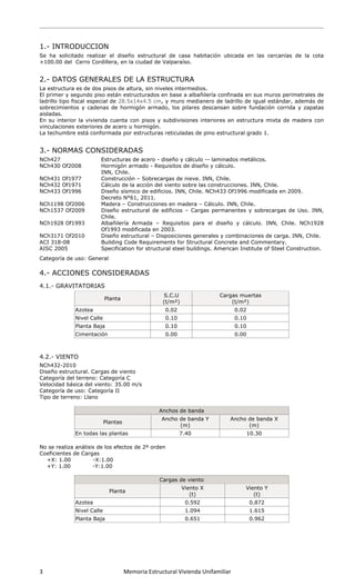  
 
3                      Memoria Estructural Vivienda Unifamiliar   
 
1.- INTRODUCCION
Se ha solicitado realizar el diseño estructural de casa habitación ubicada en las cercanías de la cota
+100.00 del Cerro Cordillera, en la ciudad de Valparaíso.
2.- DATOS GENERALES DE LA ESTRUCTURA
La estructura es de dos pisos de altura, sin niveles intermedios.
El primer y segundo piso están estructurados en base a albañilería confinada en sus muros perimetrales de
ladrillo tipo fiscal especial de 28.5x14x4.5 cm, y muro medianero de ladrillo de igual estándar, además de
sobrecimientos y cadenas de hormigón armado, los pilares descansan sobre fundación corrida y zapatas
aisladas.
En su interior la vivienda cuenta con pisos y subdivisiones interiores en estructura mixta de madera con
vinculaciones exteriores de acero u hormigón.
La techumbre está conformada por estructuras reticuladas de pino estructural grado 1.
3.- NORMAS CONSIDERADAS
NCh427 Estructuras de acero - diseño y cálculo -- laminados metálicos.
NCh430 Of2008 Hormigón armado - Requisitos de diseño y cálculo.
INN, Chile.
NCh431 Of1977 Construcción – Sobrecargas de nieve. INN, Chile.
NCh432 Of1971 Cálculo de la acción del viento sobre las construcciones. INN, Chile.
NCh433 Of1996 Diseño sísmico de edificios. INN, Chile. NCh433 Of1996 modificada en 2009.
Decreto N°61, 2011.
NCh1198 Of2006 Madera – Construcciones en madera – Cálculo. INN, Chile.
NCh1537 Of2009 Diseño estructural de edificios – Cargas permanentes y sobrecargas de Uso. INN,
Chile.
NCh1928 Of1993 Albañilería Armada – Requisitos para el diseño y cálculo. INN, Chile. NCh1928
Of1993 modificada en 2003.
NCh3171 Of2010 Diseño estructural – Disposiciones generales y combinaciones de carga. INN, Chile.
ACI 318-08 Building Code Requirements for Structural Concrete and Commentary.
AISC 2005 Specification for structural steel buildings. American Institute of Steel Construction.
Categoría de uso: General
4.- ACCIONES CONSIDERADAS
4.1.- GRAVITATORIAS
Planta
S.C.U
(t/m²)
Cargas muertas
(t/m²)
Azotea 0.02 0.02
Nivel Calle 0.10 0.10
Planta Baja 0.10 0.10
Cimentación 0.00 0.00
4.2.- VIENTO
NCh432-2010
Diseño estructural. Cargas de viento
Categoría del terreno: Categoría C
Velocidad básica del viento: 35.00 m/s
Categoría de uso: Categoría II
Tipo de terreno: Llano
Anchos de banda
Plantas
Ancho de banda Y
(m)
Ancho de banda X
(m)
En todas las plantas 7.40 10.30
No se realiza análisis de los efectos de 2º orden
Coeficientes de Cargas
+X: 1.00 -X:1.00
+Y: 1.00 -Y:1.00
Cargas de viento
Planta
Viento X
(t)
Viento Y
(t)
Azotea 0.592 0.872
Nivel Calle 1.094 1.615
Planta Baja 0.651 0.962
 