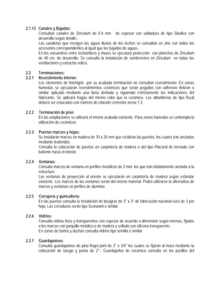 2.1.13 Canales y Bajadas:
Consultan canales de Zincalum de 0.4 mm. de espesor con soldadura de tipo Sikaflex con
desarrollo según detalle.-
Las canaletas que recogen las aguas lluvias de los techos se consultan en zinc con todos los
accesorios correspondientes al igual que las bajadas de aguas.-
En los encuentros entre techumbres y muros se ejecutará protección con planchas de Zincalum
de 40 cm. de desarrollo. Se consulta la instalación de sombreretes en Zincalum en todas las
ventilaciones y extractor eólico.
2.2 Terminaciones:
2.2.1 Revestimiento interior:
Los elementos de hormigón por su acabada terminación no consultan revestimiento. En zonas
húmedas se ejecutarán revestimientos cerámicos que serán pegados con adhesivo Bekron o
similar aplicado mediante una llana dentada y siguiendo estrictamente las indicaciones del
fabricante. Se aplicará fragüe del mismo color que la cerámica. Las albañilerías de tipo fiscal
deberá ser estucadas con mortero de relación cemento/ arena 1:3.
2.2.2 Terminación de piso:
En las ampliaciones se utilizará el mismo acabado existente. Para zonas húmedas se contempla la
utilización de cerámicos
2.2.3 Puertas marcos y hojas:
Se instalarán marcos en madera de 70 x 20 mm que recibirán las puertas, los cuales irán anclados
mediante tirafondos.
Consulta la colocación de puertas en carpintería de madera o del tipo Placarol de terciado con
batiente hacia el interior.
2.2.4 Ventanas:
Consulta marcos de ventana en perfiles metálicos de 2 mm. los que irán debidamente anclado a la
estructura.
Las ventanas de proyección al oriente se ejecutarán en carpintería de madera según estándar
existente. Los marcos de las ventanas serán del mismo material. Podrá utilizarse la alternativa de
marcos y ventanas en perfiles de aluminio
2.2.5 Cerrajería y quincallería:
En las puertas consulta la instalación de bisagras de 3" x 3" de fabricación nacional será de 3 por
hoja. Las cerraduras serán tipo Scanavini o similar.
2.2.6 Vidrios:
Consulta vidrios lisos y transparentes con espesor de acuerdo a dimensión según normas, fijados
a los marcos con junquillo metálico o de madera y sellado con silicona transparente.
En zonas de baños y duchas consulta vidrios tipo semilla o similar.
2.2.7 Guardapolvos:
Consulta guardapolvos de pino finger-joint de 3" x 3/4" los cuales se fijarán al muro mediante la
colocación de tarugo y punta de 2".- Guardapolvo de cerámica consulta en los pasillos del
 