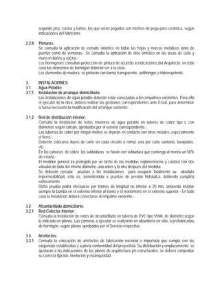 segundo piso, cocina y baños, los que serán pegados con mortero de pega para cerámica, según
indicaciones del fabricante.
2.2.8 Pinturas:
Se consulta la aplicación de esmalte sintético en todas las hojas y marcos metálicos tanto de
puertas como de ventanas.- Se consulta la aplicación de óleo sintético en las áreas de cielo y
muro en baños y cocina.-
Los hormigones consultan protección de pintura de acuerdo a indicaciones del Arquitecto, en todo
caso los elementos de hormigón deberán ser a la vista.-
Los elementos de madera se pintarán con barniz transparente, antihongos e hidrorepelente.
3. INSTALACIONES:
3.1 Agua Potable:
3.1.1 Instalación de arranque domiciliario:
Las instalaciones de agua potable deberán estar conectadas a los empalmes existentes. Para ello
el ejecutor de la obra, deberá realizar las gestiones correspondientes ante Esval, para determinar
si fuese necesario la modificación del arranque existente.
3.1.2 Red de distribución interior:
Consulta la instalación de redes interiores de agua potable en tubería de cobre tipo L con
diámetros según cálculo, aprobados por el servicio correspondiente.-
Las tuberías de cobre por ningún motivo se dejarán en contacto con otros metales, especialmente
el fierro.-
Deberán colocarse llaves de corte en cada circuito o ramal, una por cada sanitario, lavaplatos,
etc.-
En las cañerías de cobre las soldaduras se harán con soldadura que contenga al menos un 50%
de estaño.-
El medidor general irá protegido por un nicho de las medidas reglamentarias y contará con dos
válvulas de bola del mismo diámetro, una antes y la otra después del medidor.
Se deberán ejecutar pruebas a las instalaciones para asegurar totalmente su absoluta
impermeabilidad, esto es, sometiéndola a pruebas de presión hidráulica, debiendo cumplirla
exitosamente.
Dicha prueba podrá efectuarse por tramos de longitud no inferior a 20 mts. debiendo instalar
siempre la bomba en el extremo inferior al tramo y el manómetro en el extremo superior.- En todo
caso la instalación deberá conectarse al empalme existente.-
3.2 Alcantarillado domiciliario:
3.2.1 Red Colector Interior:
Consulta la instalación de redes de alcantarillado en tubería de PVC tipo Vinilit, de diámetro según
lo indicado en planos. Las cámaras a ejecutar se realizarán en albañilería en sitio, ó prefabricadas
de hormigón, según planos aprobados por el Servicio respectivo.
3.3. Artefactos:
3.3.1 Consulta la colocación de artefactos de fabricación nacional o importada que cumpla con las
exigencias establecidas y a plena conformidad del proyectista. Su distribución y emplazamiento se
ajustarán a las indicaciones de los planos de arquitectura y/o estructurales, se deberá comprobar
su correcta fijación, nivelación y estanqueidad.
 
