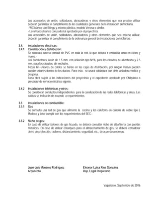 Los accesorios de unión, soldaduras, abrazaderas y otros elementos que sea preciso utilizar
deberán garantizar el cumplimiento de las cualidades generales de la instalación domiciliaria.
- WC blanco con fittings y asiento plástico, modelo Verona o similar.
- Lavamanos blanco con pedestal aprobado por el proyectista.
Los accesorios de unión, soldaduras, abrazaderas y otros elementos que sea preciso utilizar,
deberán garantizar el cumplimiento de la ordenanza general de instalaciones domiciliarias.-
3.4. Instalaciones eléctricas:
3.4.1 Canalización y distribución:
Se colocará tubería conduit de PVC en toda la red, la que deberá ir embutida tanto en cielos y
muros.-
Los conductores serán de 1.5 mm. con aislación tipo NYA, para los circuitos de alumbrado y 2.5
mm. para los circuitos de enchufes.
Todas las uniones de cables se harán en las cajas de distribución, por ningún motivo pueden
quedar uniones dentro de los ductos. Para esto, se usará soldadura con cinta aisladora vinílica y
de goma.
Toda obra sujeta a las indicaciones del proyectista y el expediente aprobado por Chilquinta o
prestador de servicio eléctrico vigente.
3.4.2 Instalaciones telefónicas y otros:
Se consideran conductos independientes para la canalización de las redes telefónicas y otras. Las
salidas se indicarán de acuerdo a requerimientos.
3.5 Instalaciones de combustible:
3.5.1 Gas
Se consulta una red de gas que alimente la cocina y los calefonts en cañería de cobre tipo L
Madeco y debe cumplir con los requerimientos del SEC.-
3.5.2 Nicho de gas:
En caso de utilizar balones de gas licuado, se deberá consultar nicho de albañilería con puertas
metálicas. En caso de utilizar estanques para el almacenamiento de gas, se deberá considerar
cierro de protección, radieres, distanciamiento, seguridad, etc., de acuerdo a normas.
Juan-Luis Menares Rodríguez Eleonor Luisa Ríos González
Arquitecto Rep. Legal Propietario
Valparaíso, Septiembre de 2016
 