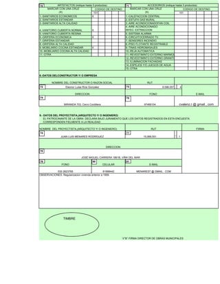 101
1.-SANITARIOS ECONOMICOS X 1.-CALEFACCION CENTRAL
2.-SANITARIOS ESTANDAR 2.-ESTUFA GAS MURAL
3.-SANITARIOS ALTA CALIDAD 3.-AIRE ACONDICIONADOFAN COIL
4.-VANITORIO CUBIERTA NORMAL X
4.-AIRE ACONDICIONADO
INYEC- EXTRACCION
5.-VANITORIO CUBIERTA RESINA 5.-SISTEMA ALARMA
6.-GRIFERIA ECONOMICA X 6.-CIRCUITOCERRADO TV.
7.-GRIFERIA ESTANDAR 7.-SENSORES INCENDIO
8.-GRIFERIA ALTA CALIDAD 8.-PISO FLOTANTE REGISTRABLE
9.-MOBILIARIO COCINA ESTANDAR X 9.-TINAS HIDROMASAJES
10.-MOBILIARIO COCINA ALTA CALIDAD 10.-REJA AUTOMATICA
11.-OTRA 11.-REVESTIMINTO EXTERNO MARMOL
12.-REVESTIMINTO EXTERNO GRANITO
13.-ILUMINACION FACHADAS
14.-ESPEJOS Y/O JUEGOS DE AGUA
15.-OTRA
8.098.057 - 4
CODIGO DE DESTINO MARCAR CON UNA CRUZ
(X)
NOMBRE DEL CONSTRUCTOR O RAZON SOCIAL RUT
Eleonor Luisa Ríos Gonzalez
ARTEFACTOS (indique hasta 3 productos) ACCESORIOS (indique hasta 3 productos)
CODIGO DE DESTINO
8.-DATOS DELCONSTRUCTOR Y/ O EMPRESA
MARCAR CON UNA CRUZ
(X)
FONO
RUT FIRMA
9.- DATOS DEL PROYECTISTA,(ARQUITECTO Y/ O INGENIERO)
EL PATROCINANTE DE LA OBRA DECLARA BAJO JURAMENTO QUE LOS DATOS REGISTRADOS EN ESTA ENCUESTA
CORRESPONDEN FIELMENTE A LA REALIDAD
DIRECCION
97466104
101
E-MAIL
MIRANDA 703, Cerro Cordillera
NOMBRE DEL PROYECTISTA,(ARQUITECTO Y/ O INGENIERO)
cvalenz.r @ gmail , com
70 71
72 73
74 75
76 77
OBSERVACIONES: Regularizacion vivienda anterior a 1959.
032-2623765 81998442
DIRECCION
115,069,551
_
V°B° FIRMA DIRECTOR DE OBRAS MUNICIPALES
FONO CELULAR
JUAN LUIS MENARES RODRÍGUEZ
JOSÉ MIGUEL CARRERA 1861B, VIÑA DEL MAR
E-MAIL
MENARES7 @ GMAIL . COM
76 77
78
79 80 81
TIMBRE
 