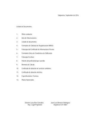 Valparaíso, Septiembre de 2016
 
 
Listado de Documentos:
1.- Oficio conductor
2.- Acta de Observaciones
3.- Listado de documentos
4.- Formulario de Solicitud de Regularización MINVU
5.- Fotocopia del Certificado de Informaciones Previas
6.- Formulario Único de Estadísticas de Edificación
7.- Fotocopia Escritura
8.- Patente del profesional que suscribe
9.- Memoria de Cálculo
10.- Certificado de dotación de servicios sanitarios,
11.- Certificado de dotación eléctrica
12.- Especificaciones Técnicas
13.- Planos Numerados
Eleonor Luisa Ríos González Juan-Luis Menares Rodríguez
Rep. Legal Propietario Arquitecto ICA 10867
 