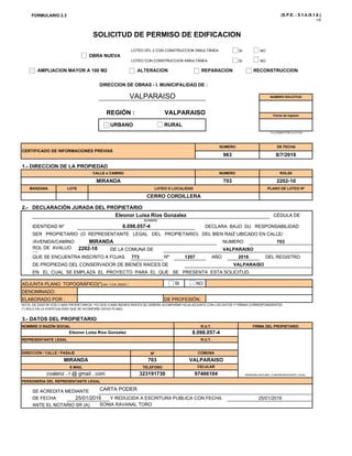FORMULARIO 2.3 (S.P.E. - 5.1.4./5.1.6.)
1/5
SI NO
SOLICITUD DE PERMISO DE EDIFICACION
LOTEO DFL 2 CON CONSTRUCCION SIMULTÁNEA
SI NO
DIRECCION DE OBRAS - I. MUNICIPALIDAD DE :
VALPARAISO NUMERO SOLICITUD
OBRA NUEVA
LOTEO CON CONSTRUCCION SIMULTÁNEA
AMPLIACION MAYOR A 100 M2 ALTERACION REPARACION RECONSTRUCCION
CERTIFICADO DE INFORMACIONES PREVIAS
NUMERO DE FECHA
8/7/2016963
Fecha de Ingreso
REGIÓN :
URBANO RURAL
* A LLENAR POR LA D.O.M.
VALPARAISO
2.- DECLARACIÓN JURADA DEL PROPIETARIO
CÉDULA DEEl L i Rí G l
MANZANA LOTE LOTEO O LOCALIDAD PLANO DE LOTEO Nº
CERRO CORDILLERA
1.- DIRECCION DE LA PROPIEDAD
CALLE o CAMINO NUMERO ROLSII
MIRANDA 703 2202-10
DECLARA BAJO SU RESPONSABILIDAD
QUE SE ENCUENTRA INSCRITO A FOJAS Nº
703
VALPARAISO
773 1207 2016
VALPARAISO
DE LA COMUNA DE
AÑO DEL REGISTRO
DE PROPIEDAD DEL CONSERVADOR DE BIENES RAÍCES DE
ROL DE AVALUO
Nº
2202-10
CÉDULA DE
NOMBRE
IDENTIDAD Nº
SER PROPIETARIO (O REPRESENTANTE LEGAL DEL PROPIETARIO) DEL BIEN RAIZ UBICADO EN CALLE/
/AVENIDA/CAMINO MIRANDA NUMERO
Eleonor Luisa Ríos Gonzalez
8.098.057-4
SI NO
VALPARAISO
NOTA: DE EXISTIR DOS O MÁS PROPIETARIOS, Y/O DOS O MÁS BIENES RAÍCES SE DEBERÁ ACOMPAÑAR HOJA ADJUNTA CON LOS DATOS Y FIRMAS CORRESPONDIENTES
(*) SOLO EN LA EVENTUALIDAD QUE SE ACOMPAÑE DICHO PLANO.
3.- DATOS DEL PROPIETARIO
ADJUNTA PLANO TOPOGRÁFICO(*) Art. 1.4.8. OGUC :
DENOMINADO:
ELABORADO POR : DE PROFESIÓN:
DE PROPIEDAD DEL CONSERVADOR DE BIENES RAÍCES DE
EN EL CUAL SE EMPLAZA EL PROYECTO PARA EL QUE SE PRESENTA ESTA SOLICITUD.
E-MAIL TELEFONO CELULAR
cvalenz r @ gmail com 323191730 97466104
DIRECCIÓN / CALLE / PASAJE Nº COMUNA
MIRANDA 703 VALPARAISO
3.- DATOS DEL PROPIETARIO
NOMBRE O RAZÓN SOCIAL R.U.T. FIRMA DEL PROPIETARIO
Eleonor Luisa Ríos Gonzalez 8.098.057-4
REPRESENTANTE LEGAL R.U.T.
DE FECHA
ANTE EL NOTARIO SR (A) SONIA RAVANAL TORO
PERSONERIA DEL REPRESENTANTE LEGAL
SE ACREDITA MEDIANTE
25/01/2016 Y REDUCIDA A ESCRITURA PUBLICA CON FECHA
CARTA PODER
25/01/2016
cvalenz . r @ gmail . com 323191730 97466104 PERSONA NATURAL O REPRESENTANTE LEGAL
 