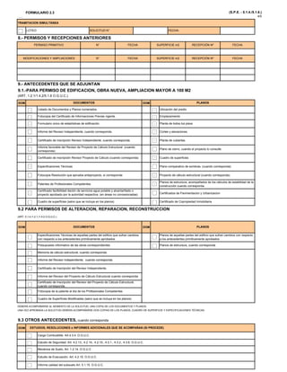 FORMULARIO 2.3 (S.P.E. - 5.1.4./5.1.6.)
4/5
PERMISO PRIMITIVO N° FECHA SUPERFICIE 2
SOLICITUD N°
8.- PERMISOS Y RECEPCIONES ANTERIORES
TRAMITACION SIMULTÁNEA
LOTEO FECHA:
RECEPCIÓN Nº FECHA
MODIFICACIONES Y AMPLIACIONES N° FECHARECEPCIÓN Nº
PERMISO PRIMITIVO N° FECHA SUPERFICIE m2
9.- ANTECEDENTES QUE SE ADJUNTAN
FECHA SUPERFICIE m2
RECEPCIÓN Nº FECHA
DOM DOM
Fotocopia del Certificado de Informaciones Previas vigente. Emplazamiento
Formulario único de estadísticas de edificación. Planta de todos los pisos
I f d l R i I d di t d d C t l i
Listado de Documentos y Planos numerados. Ubicación del predio
(ART. 1.2.1/1.4.2/5.1.6 O.G.U.C.).
DOCUMENTOS PLANOS
9.1.-PARA PERMISO DE EDIFICACION, OBRA NUEVA, AMPLIACION MAYOR A 100 M2
Especificaciones Técnicas Plano comparativo de sombras, (cuando corresponda)
Certificado de inscripción Revisor Independiente, cuando corresponda. Planta de cubiertas
Informe favorable del Revisor de Proyecto de Cálculo Estructural (cuando
corresponda)
Plano de cierro, cuando el proyecto lo consulte
Certificado de inscripción Revisor Proyecto de Cálculo (cuando corresponda) Cuadro de superficies
Informe del Revisor Independiente, cuando corresponda. Cortes y elevaciones
F t i R l ió b t t i d P t d ál l t t l ( d d )
Cuadro de superficies (salvo que se incluya en los planos) Certificado de Copropiedad Inmobiliaria
9.2 PARA PERMISOS DE ALTERACION, REPARACION, RECONSTRUCCION
(ART. 5.1.4./1.2.1./1.4.2 O.G.U.C.)
Fotocopia Resolución que aprueba anteproyecto, si corresponde Proyecto de cálculo estructural (cuando corresponda)
Patentes de Profesionales Competentes.
Planos de estructura, acompañados de los cálculos de estabilidad de la
construcción cuando corresponda.
Certificado factibilidad dación de servicios agua potable y alcantarillado o
proyecto aprobado por la autoridad respectiva. (en áreas no concesionadas) Certificados de Pavimentacion y Urbanizacion
DOM DOM
Especificaciones Técnicas de aquellas partes del edificio que sufran cambios
con respecto a los antecedentes primitivamente aprobados
Presupuesto informativo de las obras correspondientes
Memoria de cálculo estructural, cuando corresponda
Informe del Revisor Independiente, cuando corresponda.
(ART. 5.1.4./1.2.1./1.4.2 O.G.U.C.)
Planos de aquellas partes del edificio que sufran cambios con respecto
a los antecedentes primitivamente aprobados
Planos de estructura, cuando corresponda
DOCUMENTOS PLANOS
Informe del Revisor Independiente, cuando corresponda.
Informe del Revisor del Proyecto de Cálculo Estructural cuando corresponda
Certificado de Inscripción del Revisor del Proyecto de Cálculo Estructural,
cuando corresponda.
Certificado de Inscripción del Revisor Independiente.
Fotocopia de la patente al día de los Profesionales Competentes
Cuadro de Superfícies Modificadas (salvo que se incluya en los planos)
DOM
M á i d S l A 1 2 14 O G U C
DEBERÁ ACOMPAÑARSE AL MOMENTO DE LA SOLICITUD, UNA COPIA DE LOS DOCUMENTOS Y PLANOS.
UNA VEZ APROBADA LA SOLICITUD DEBERA ACOMPAÑARSE DOS COPIAS DE LOS PLANOS, CUADRO DE SUPERFICIE Y ESPECIFICACIONES TÉCNICAS.
9.3 OTROS ANTECEDENTES, cuando corresponda
ESTUDIOS, RESOLUCIONES o INFORMES ADICIONALES QUE SE ACOMPAÑAN (SI PROCEDE)
Carga Combustible. Art.4.3.4. O.G.U.C.
Estudio de Seguridad. Art. 4.2.13., 4.2.14., 4.2.15., 4.3.1., 4.3.2., 4.3.6. O.G.U.C.
Mecánica de Suelo. Art. 1.2.14. O.G.U.C
Estudio de Evacuación. Art. 4.2.10. O.G.U.C.
Informe calidad del subsuelo Art. 5.1.15. O.G.U.C.
 