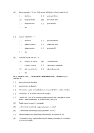 ( X ) Muros estructurales F-15 / Art. 4.3.5. numeral 14 (vivienda 1 o 2 pisos hasta 140 m2)
( ) albañilería ( ) yeso-cartón 15mm
( X ) tabique de madera ( X ) fibrocemento 8mm
( ) tabique metalcon ( ) yeso-cartón RF
( ) otro
( ) Muros no estructurales F-15
( ) albañilería ( ) yeso-cartón 15mm
( ) tabique de madera ( ) fibrocemento 8mm
( ) tabique metalcon ( ) yeso-cartón RF
( ) otro
( X ) Techumbre incluido cielo falso F-15
( X ) estructura de madera ( X ) cielo fibrocemento
( ) estructura metalcon ( ) cubierta acero galvanizado
( X ) cielo yeso-cartón 10m ( ) cubierta fibrocemento
( ) otro
LA LA VIVIENDA CUMPLE CON LAS SIGUIENTES NORMAS ESTRUCTURALES TÍTULO5,
CAPÍTULO6 :
( ) Muros exteriores de albañilería
( ) Muros interiores de albañilería
( ) Pilares de H.A. sección mínima 20x20cm con armadura 4Ø 10 mm y estribos ø6@20cm
( ) Pilares de H.A.de 15x15cm en construcción de un piso
( ) Cadenas de H.A. con un ancho mínimo igual al espesor del muro y una altura no inferior
a 20cm y una armadura mínima de 4ø10mm y estribos ø6@20cm.
( X ) Toda la madera estructural es impregnada.
( X ) La dimensión de la madera de tabiques estructurales es de 2x4"
( X ) La dimensión de la madera estructural de techumbre es de 1x4".
( ) Para entramados de piso la dimensión de los elementos de madera es de 2x6"
( X ) Las fundaciones tienen una dimensión mínima de 30x60cm penetrando a lo menos 20cm
en terreno no removido
 