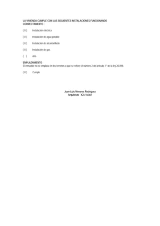 LA VIVIENDA CUMPLE CON LAS SIGUIENTES INSTALACIONES FUNCIONANDO
CORRECTAMENTE :
( X ) Instalación eléctrica
( X ) Instalación de agua potable
( X ) Instalación de alcantarillado
( X ) Instalación de gas
( ) otro
EMPLAZAMIENTO
El inmueble no se emplaza en los terrenos a que se refiere el número 2 del artículo 1° de la ley 20.898.
( X ) Cumple
Juan-Luis Menares Rodríguez
Arquitecto ICA 10.867
 