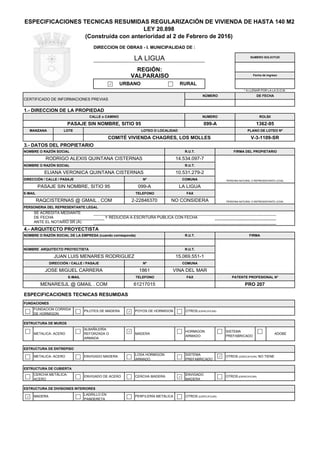 LA LIGUA
NO CONSIDERA
E-MAIL TELEFONO FAX
RAQCISTERNAS @ GMAIL . COM 2-22846370
DIRECCIÓN / CALLE / PASAJE Nº COMUNA
PASAJE SIN NOMBRE, SITIO 95 099-A LA LIGUA
RODRIGO ALEXIS QUINTANA CISTERNAS 14.534.097-7
NOMBRE O RAZÓN SOCIAL R.U.T.
ELIANA VERONICA QUINTANA CISTERNAS 10.531.279-2
3.- DATOS DEL PROPIETARIO
NOMBRE O RAZÓN SOCIAL R.U.T. FIRMA DEL PROPIETARIO
COMITÉ VIVIENDA CHAGRES, LOS MOLLES V-3-1109-SR
PLANO DE LOTEO Nº
CALLE o CAMINO NUMERO ROLSII
PASAJE SIN NOMBRE, SITIO 95 099-A 1362-95
URBANO
MANZANA LOTE LOTEO O LOCALIDAD
DIRECCION DE OBRAS - I. MUNICIPALIDAD DE :
NUMERO SOLICITUD
1.- DIRECCION DE LA PROPIEDAD
RURAL
CERTIFICADO DE INFORMACIONES PREVIAS
NÚMERO
PERSONA NATURAL O REPRESENTANTE LEGAL
PERSONA NATURAL O REPRESENTANTE LEGAL
REGIÓN:
VALPARAISO
ESPECIFICACIONES TECNICAS RESUMIDAS REGULARIZACIÓN DE VIVIENDA DE HASTA 140 M2
LEY 20.898
(Construida con anterioridad al 2 de Febrero de 2016)
DE FECHA
Fecha de Ingreso
* A LLENAR POR LA LA D.O.M.
DE FECHA
ANTE EL NOTARIO SR (A)
OTROS (ESPECIFICAR)
LADRILLO EN
PANDERETA
PERFILERÍA METÁLICA
ESTRUCTURA DE MUROS
METALICA- ACERO
ALBAÑILERÍA
REFORZADA O
ARMADA
OTROS (ESPECIFICAR)
MADERA
HORMIGON
ARMADO
SISTEMA
PREFABRICADO
ADOBE
OTROS (ESPECIFICAR)
ESTRUCTURA DE ENTREPISO
METALICA- ACERO ENVIGADO MADERA
LOSA HORMIGON
ARMADO
SISTEMA
PREFABRICADO
OTROS (ESPECIFICAR) NO TIENE
ENVIGADO
MADERA
FUNDACIONES
FUNDACION CORRIDA
DE HORMIGON
PILOTES DE MADERA POYOS DE HORMIGON
CERCHA METÁLICA-
ACERO
ENVIGADO DE ACERO CERCHA MADERA
ESPECIFICACIONES TECNICAS RESUMIDAS
ESTRUCTURA DE DIVISIONES INTERIORES
MADERA
ESTRUCTURA DE CUBIERTA
PATENTE PROFESIONAL N°
MENARESJL @ GMAIL . COM 61217015 PRO 207
JOSE MIGUEL CARRERA 1861 VINA DEL MAR
E-MAIL TELEFONO FAX
NOMBRE ARQUITECTO PROYECTISTA R.U.T.
JUAN LUIS MENARES RODRIGUEZ 15.069.551-1
DIRECCIÓN / CALLE / PASAJE Nº
PERSONERIA DEL REPRESENTANTE LEGAL
COMUNA
4.- ARQUITECTO PROYECTISTA
NOMBRE O RAZÓN SOCIAL DE LA EMPRESA (cuando corresponda) R.U.T. FIRMA
SE ACREDITA MEDIANTE
Y REDUCIDA A ESCRITURA PUBLICA CON FECHA
 